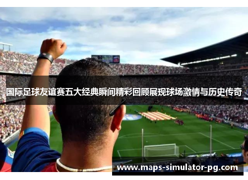 国际足球友谊赛五大经典瞬间精彩回顾展现球场激情与历史传奇 国际足球友谊赛五大经典瞬间精彩回顾展现球场激情与历史传奇