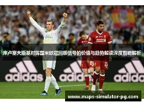 库卢塞夫斯基对阵国米欧冠回暖信号的价值与趋势解读深度前瞻解析