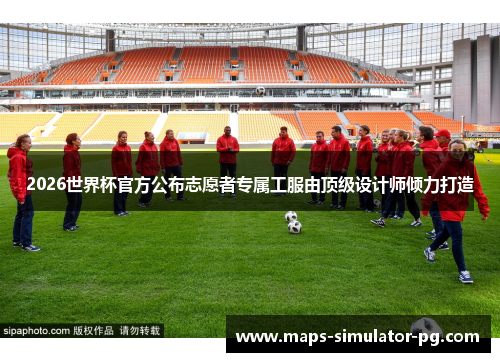 2026世界杯官方公布志愿者专属工服由顶级设计师倾力打造 2026世界杯官方公布志愿者专属工服由顶级设计师倾力打造